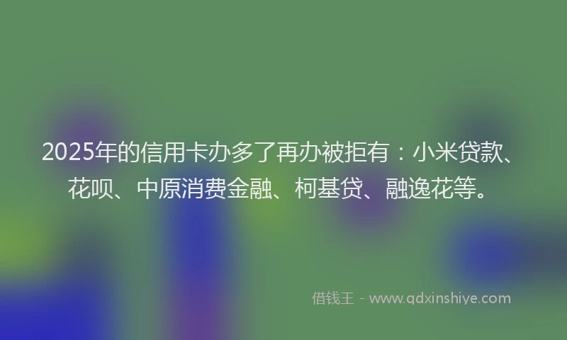 2025年的信用卡办多了再办被拒有：小米贷款、花呗、中原消费金融、柯基贷、融逸花等。