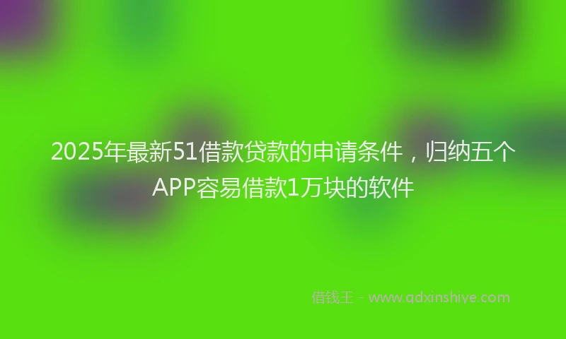 2025年最新51借款贷款的申请条件，归纳五个APP容易借款1万块的软件