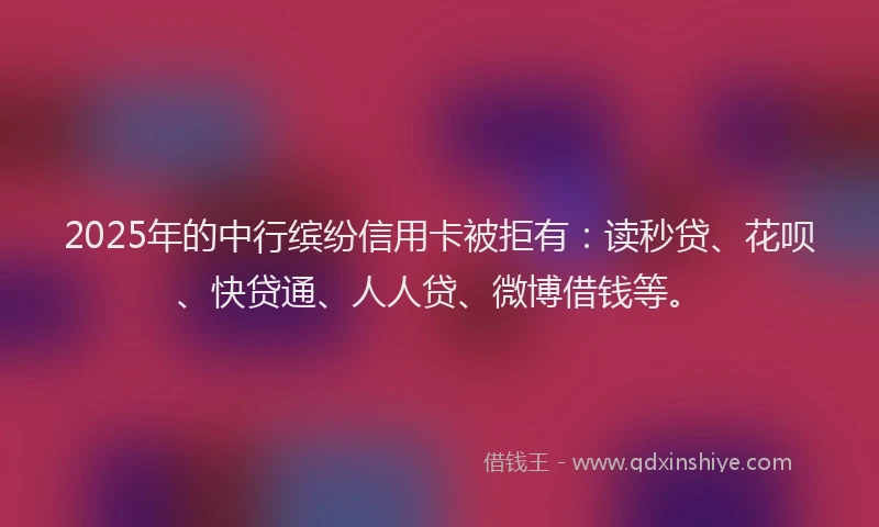 2025年的中行缤纷信用卡被拒有：读秒贷、花呗、快贷通、人人贷、微博借钱等。