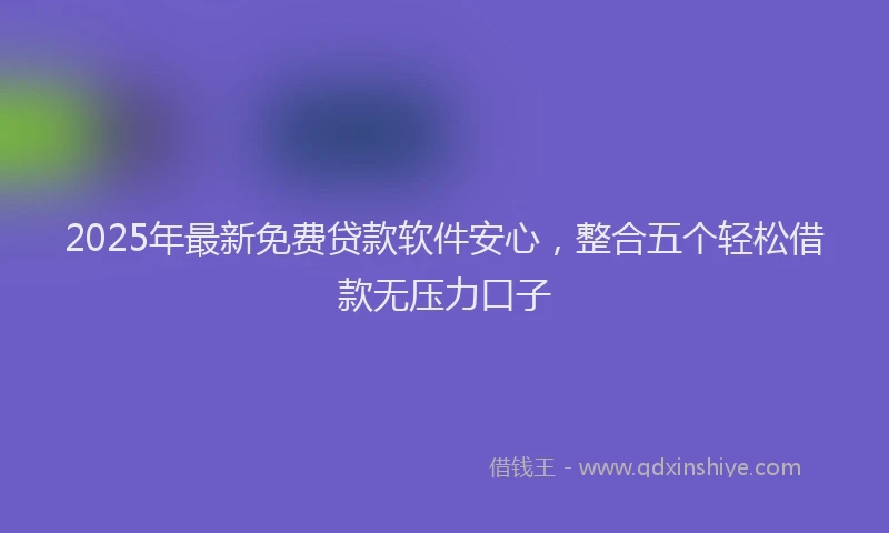 2025年最新免费贷款软件安心，整合五个轻松借款无压力口子