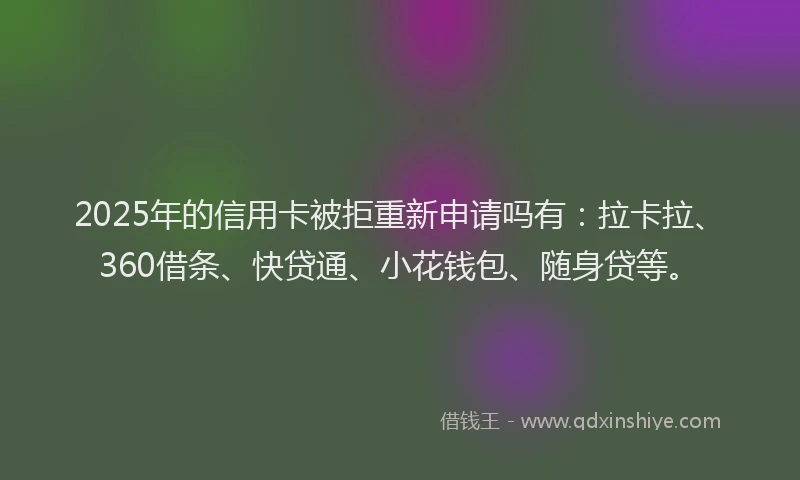 2025年的信用卡被拒重新申请吗有：拉卡拉、360借条、快贷通、小花钱包、随身贷等。