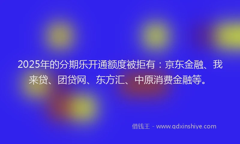 2025年的分期乐开通额度被拒有：京东金融、我来贷、团贷网、东方汇、中原消费金融等。