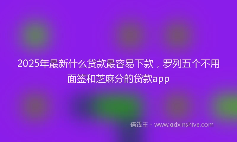 2025年最新什么贷款最容易下款，罗列五个不用面签和芝麻分的贷款app