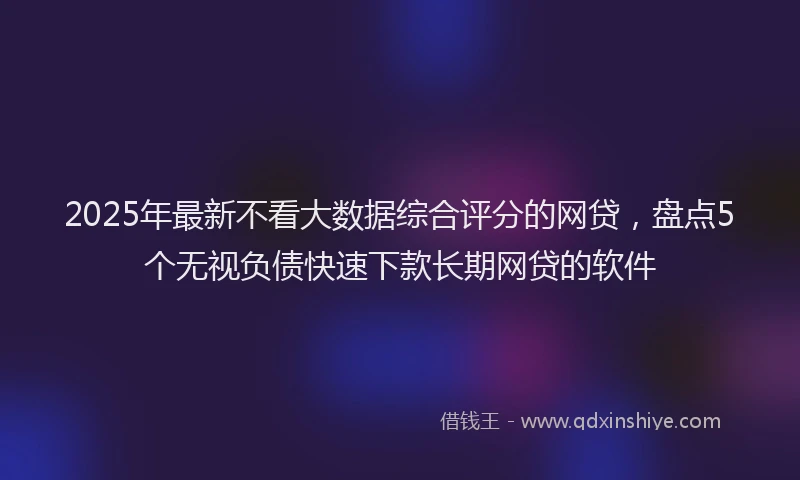 2025年最新不看大数据综合评分的网贷，盘点5个无视负债快速下款长期网贷的软件
