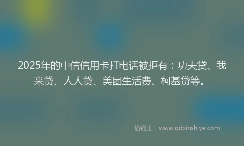 2025年的中信信用卡打电话被拒有：功夫贷、我来贷、人人贷、美团生活费、柯基贷等。