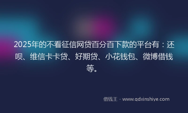 2025年的不看征信网贷百分百下款的平台有：还呗、维信卡卡贷、好期贷、小花钱包、微博借钱等。