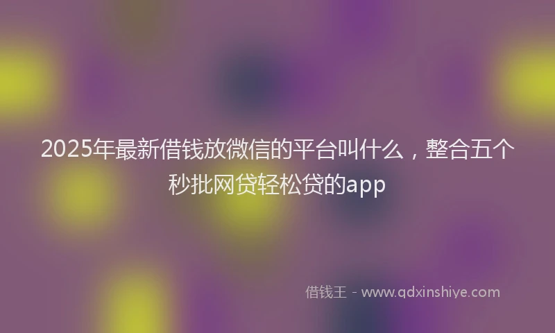 2025年最新借钱放微信的平台叫什么，整合五个秒批网贷轻松贷的app