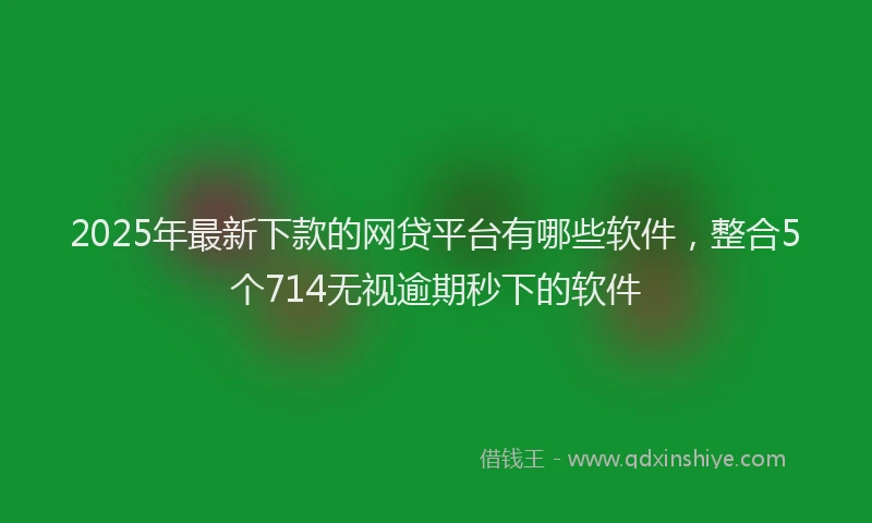 2025年最新下款的网贷平台有哪些软件，整合5个714无视逾期秒下的软件