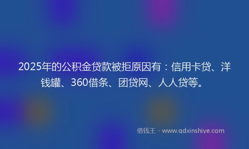 2025年的公积金贷款被拒原因有：信用卡贷、洋钱罐、360借条、团贷网、人人贷等。