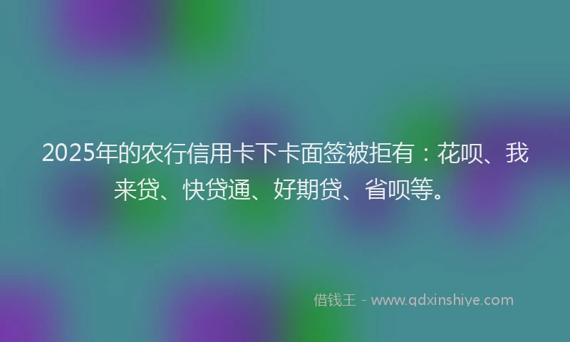 2025年的农行信用卡下卡面签被拒有：花呗、我来贷、快贷通、好期贷、省呗等。