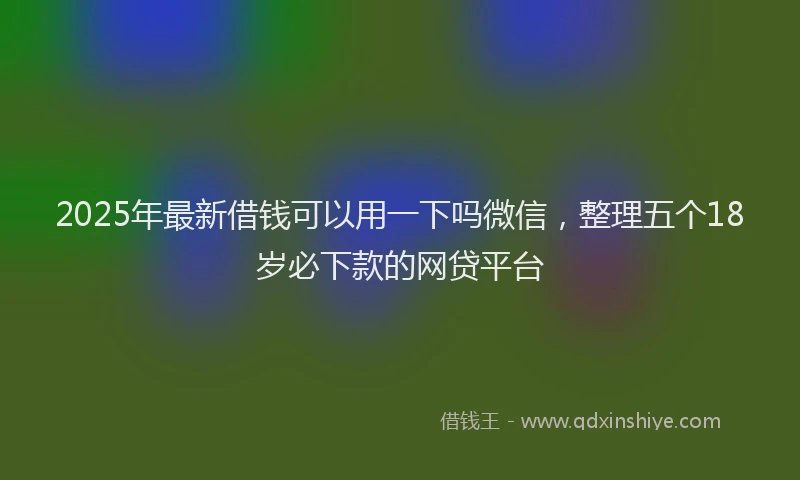 2025年最新借钱可以用一下吗微信，整理五个18岁必下款的网贷平台