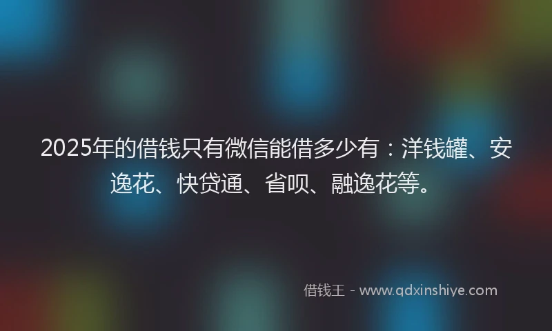 2025年的借钱只有微信能借多少有：洋钱罐、安逸花、快贷通、省呗、融逸花等。