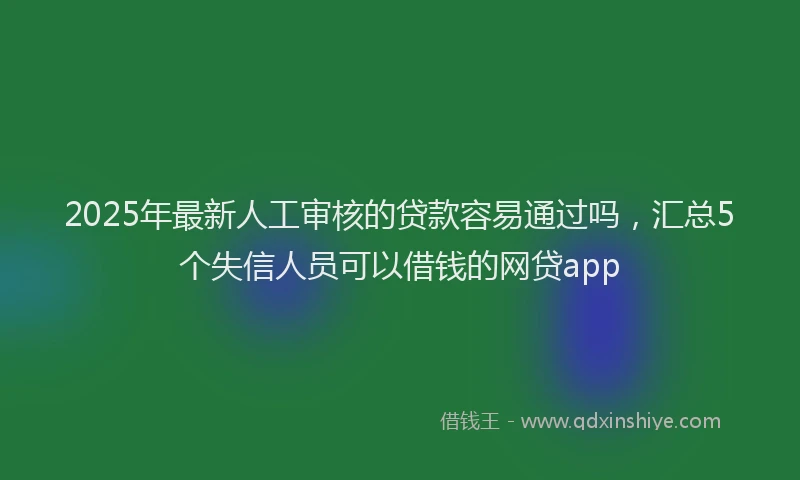 2025年最新人工审核的贷款容易通过吗，汇总5个失信人员可以借钱的网贷app