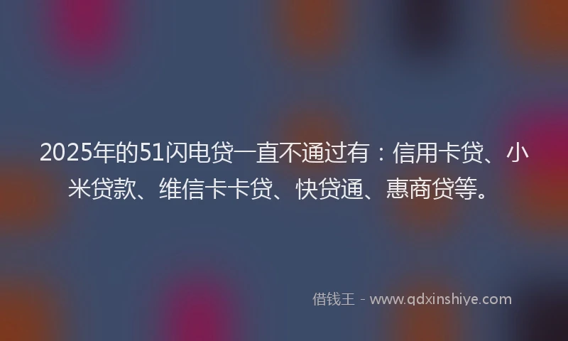 2025年的51闪电贷一直不通过有：信用卡贷、小米贷款、维信卡卡贷、快贷通、惠商贷等。