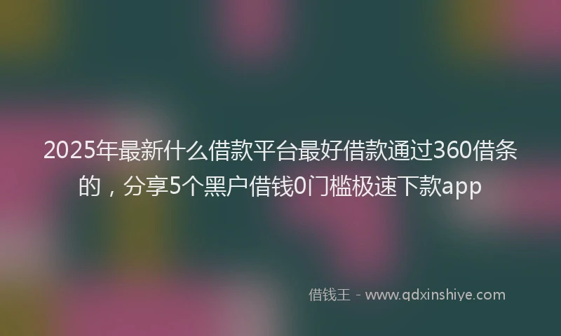 2025年最新什么借款平台最好借款通过360借条的，分享5个黑户借钱0门槛极速下款app