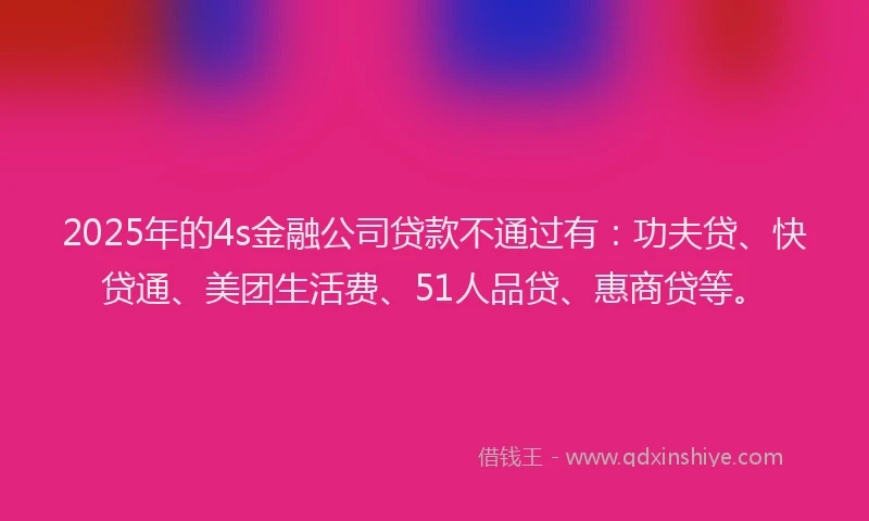 2025年的4s金融公司贷款不通过有：功夫贷、快贷通、美团生活费、51人品贷、惠商贷等。