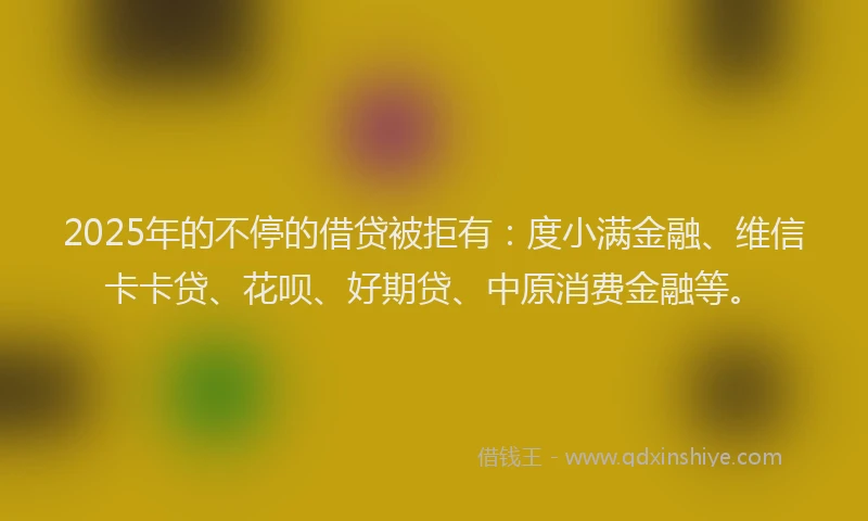 2025年的不停的借贷被拒有：度小满金融、维信卡卡贷、花呗、好期贷、中原消费金融等。