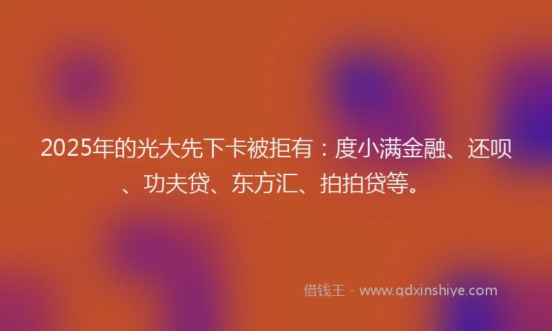 2025年的光大先下卡被拒有：度小满金融、还呗、功夫贷、东方汇、拍拍贷等。