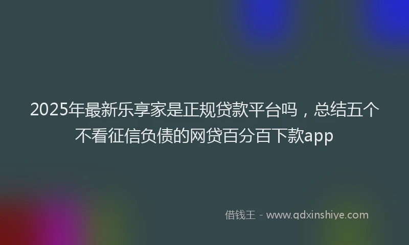 2025年最新乐享家是正规贷款平台吗，总结五个不看征信负债的网贷百分百下款app