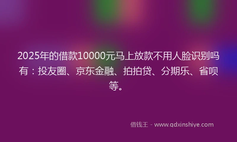 2025年的借款10000元马上放款不用人脸识别吗有：投友圈、京东金融、拍拍贷、分期乐、省呗等。