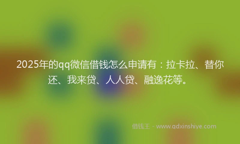 2025年的qq微信借钱怎么申请有：拉卡拉、替你还、我来贷、人人贷、融逸花等。