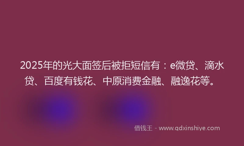 2025年的光大面签后被拒短信有：e微贷、滴水贷、百度有钱花、中原消费金融、融逸花等。