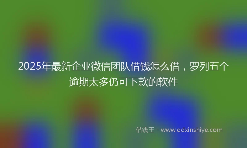 2025年最新企业微信团队借钱怎么借，罗列五个逾期太多仍可下款的软件