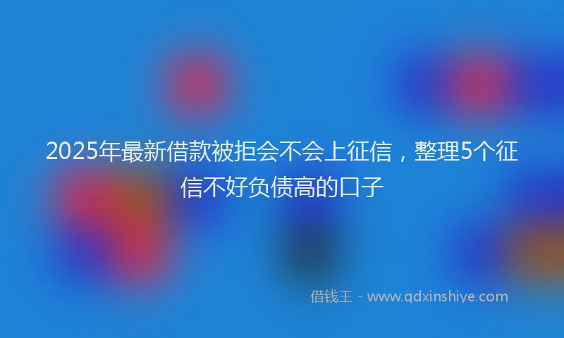 2025年最新借款被拒会不会上征信，整理5个征信不好负债高的口子