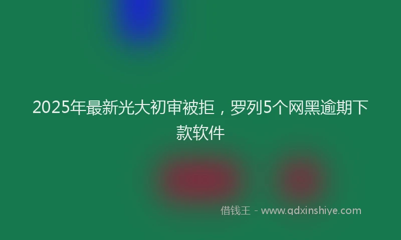 2025年最新光大初审被拒，罗列5个网黑逾期下款软件