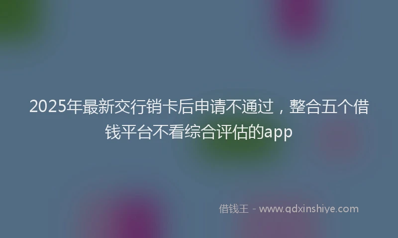 2025年最新交行销卡后申请不通过，整合五个借钱平台不看综合评估的app