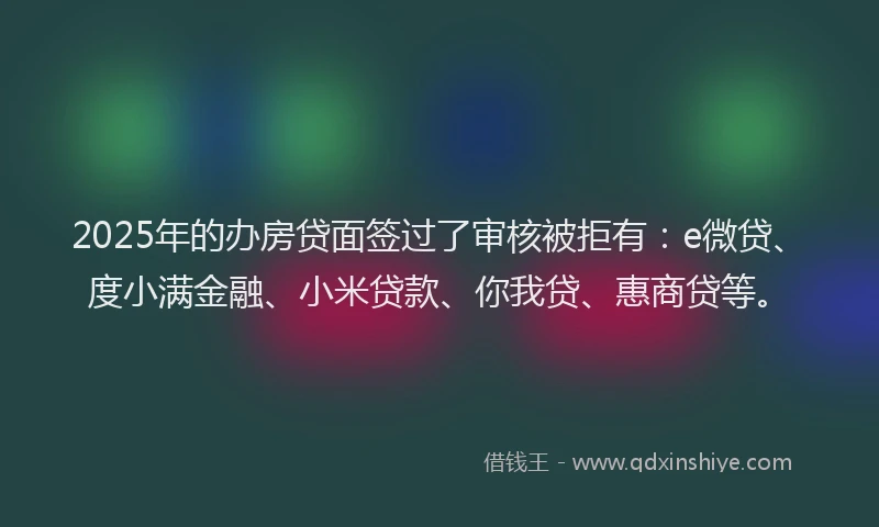 2025年的办房贷面签过了审核被拒有：e微贷、度小满金融、小米贷款、你我贷、惠商贷等。