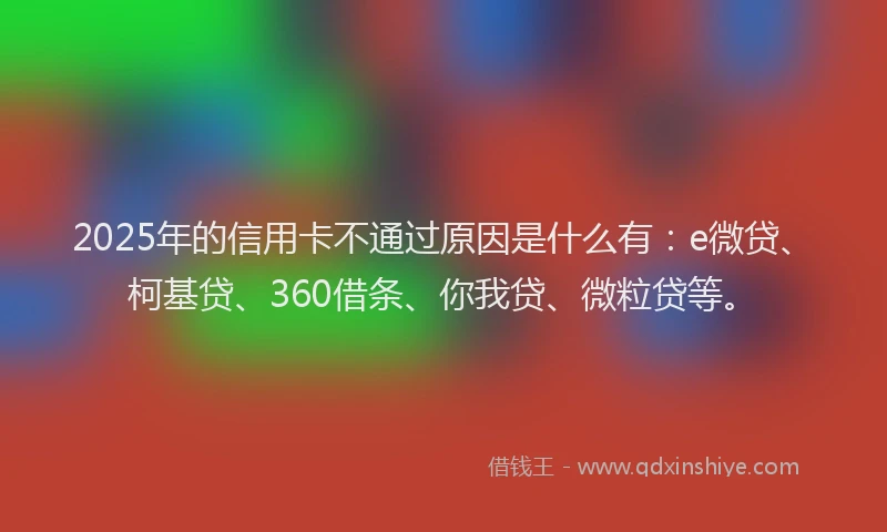 2025年的信用卡不通过原因是什么有：e微贷、柯基贷、360借条、你我贷、微粒贷等。