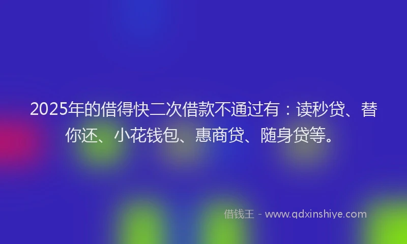 2025年的借得快二次借款不通过有：读秒贷、替你还、小花钱包、惠商贷、随身贷等。