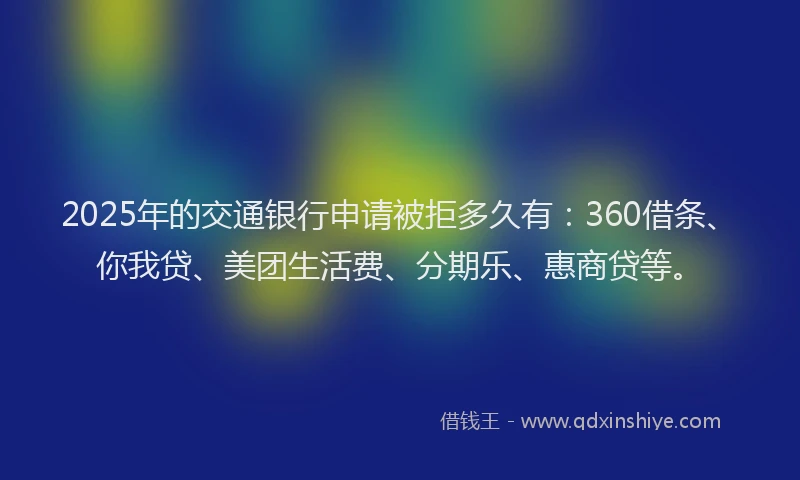 2025年的交通银行申请被拒多久有：360借条、你我贷、美团生活费、分期乐、惠商贷等。