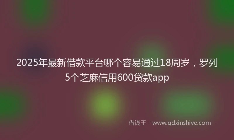 2025年最新借款平台哪个容易通过18周岁，罗列5个芝麻信用600贷款app