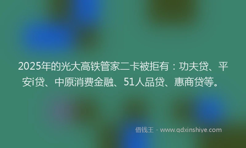 2025年的光大高铁管家二卡被拒有：功夫贷、平安i贷、中原消费金融、51人品贷、惠商贷等。