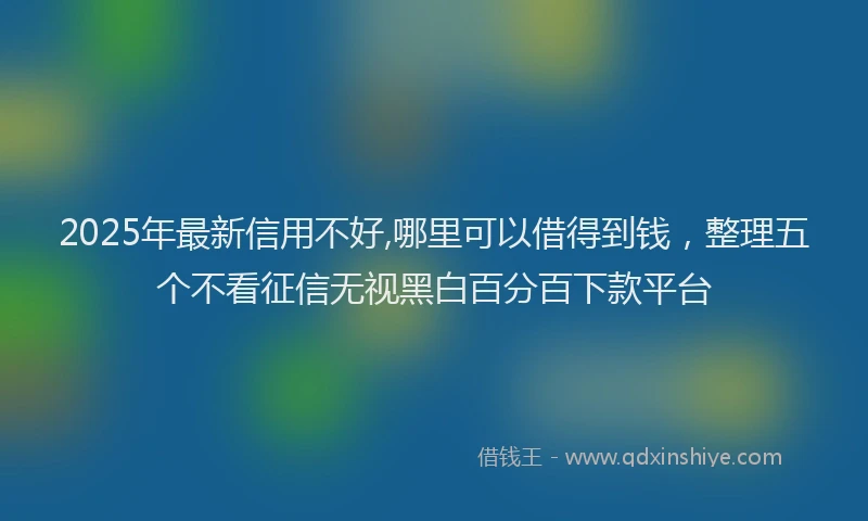 2025年最新信用不好,哪里可以借得到钱，整理五个不看征信无视黑白百分百下款平台