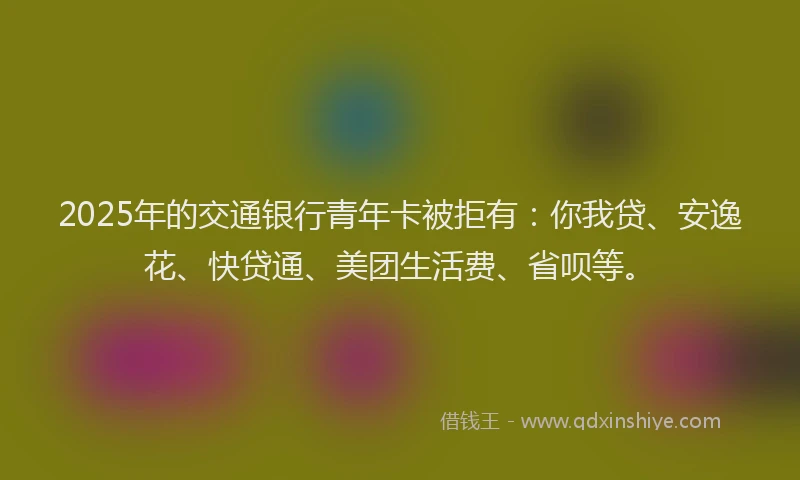 2025年的交通银行青年卡被拒有：你我贷、安逸花、快贷通、美团生活费、省呗等。