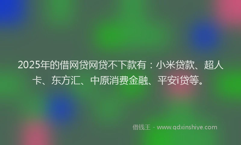 2025年的借网贷网贷不下款有：小米贷款、超人卡、东方汇、中原消费金融、平安i贷等。