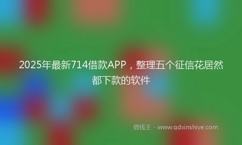 2025年最新714借款APP，整理五个征信花居然都下款的软件