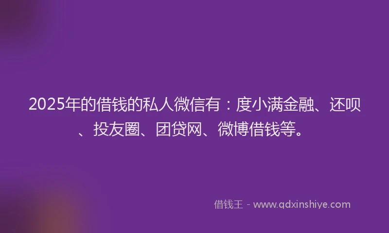 2025年的借钱的私人微信有：度小满金融、还呗、投友圈、团贷网、微博借钱等。
