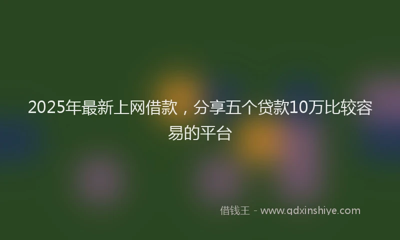 2025年最新上网借款，分享五个贷款10万比较容易的平台