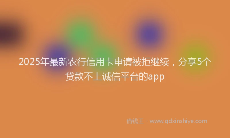 2025年最新农行信用卡申请被拒继续，分享5个贷款不上诚信平台的app