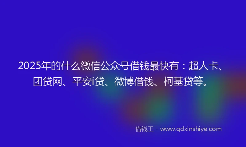 2025年的什么微信公众号借钱最快有：超人卡、团贷网、平安i贷、微博借钱、柯基贷等。