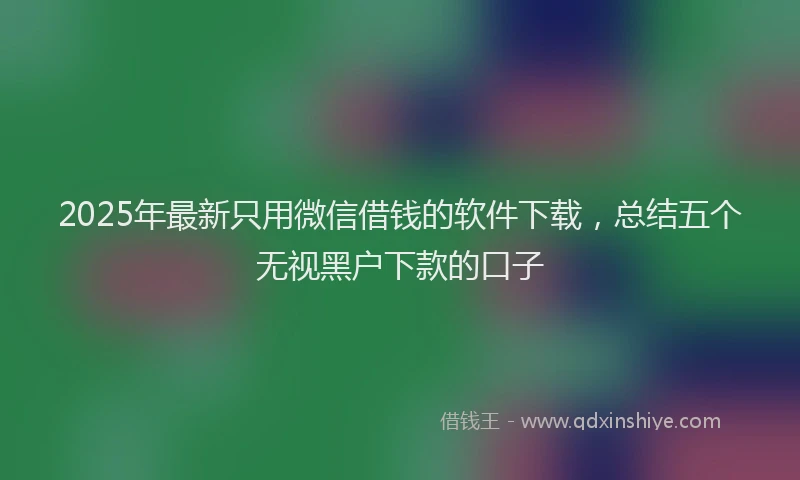 2025年最新只用微信借钱的软件下载，总结五个无视黑户下款的口子