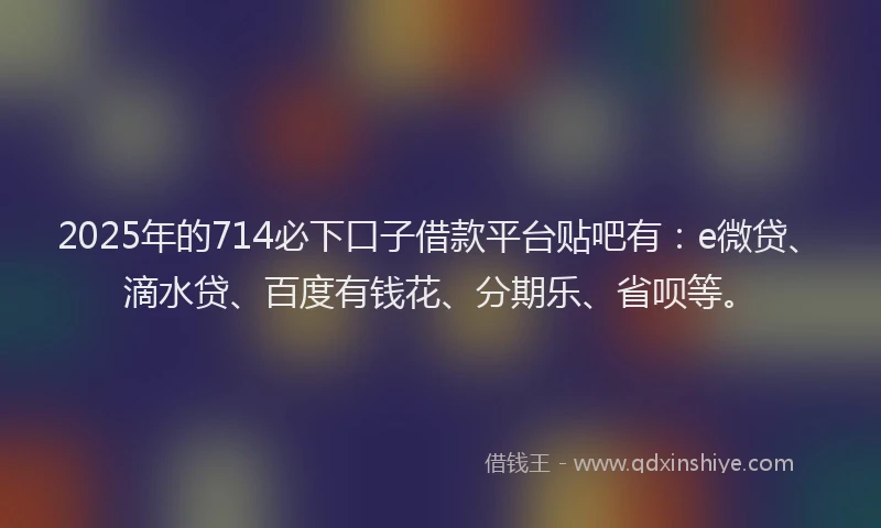 2025年的714必下口子借款平台贴吧有：e微贷、滴水贷、百度有钱花、分期乐、省呗等。