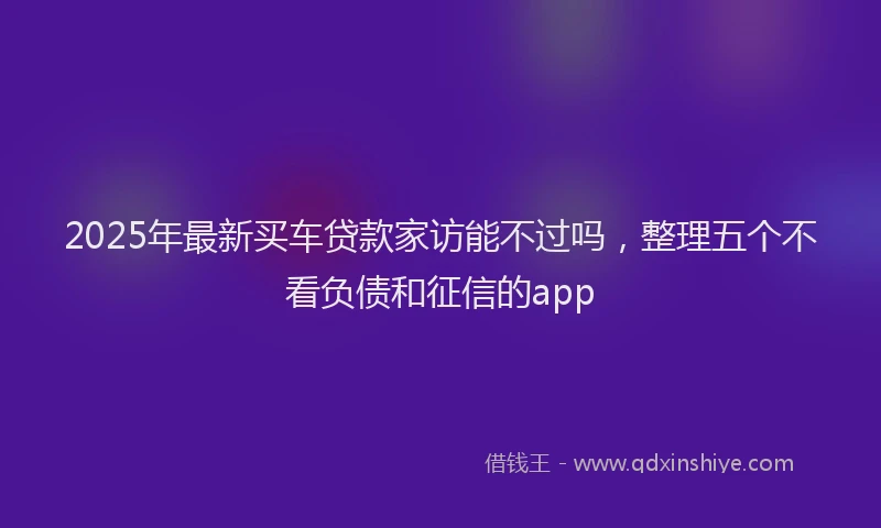 2025年最新买车贷款家访能不过吗，整理五个不看负债和征信的app