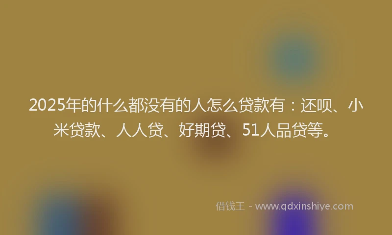 2025年的什么都没有的人怎么贷款有：还呗、小米贷款、人人贷、好期贷、51人品贷等。