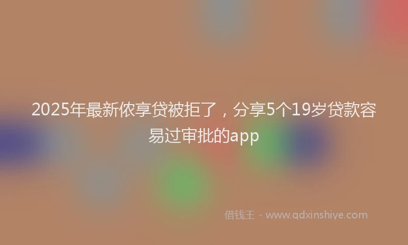 2025年最新侬享贷被拒了，分享5个19岁贷款容易过审批的app
