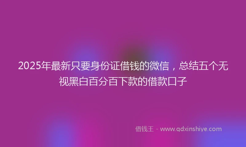 2025年最新只要身份证借钱的微信，总结五个无视黑白百分百下款的借款口子